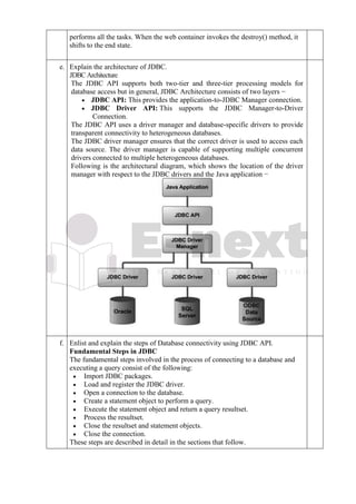performs all the tasks. When the web container invokes the destroy() method, it
shifts to the end state.
e. Explain the architecture of JDBC.
JDBCArchitecture
The JDBC API supports both two-tier and three-tier processing models for
database access but in general, JDBC Architecture consists of two layers −
• JDBC API: This provides the application-to-JDBC Manager connection.
• JDBC Driver API: This supports the JDBC Manager-to-Driver
Connection.
The JDBC API uses a driver manager and database-specific drivers to provide
transparent connectivity to heterogeneous databases.
The JDBC driver manager ensures that the correct driver is used to access each
data source. The driver manager is capable of supporting multiple concurrent
drivers connected to multiple heterogeneous databases.
Following is the architectural diagram, which shows the location of the driver
manager with respect to the JDBC drivers and the Java application −
f. Enlist and explain the steps of Database connectivity using JDBC API.
Fundamental Steps in JDBC
The fundamental steps involved in the process of connecting to a database and
executing a query consist of the following:
• Import JDBC packages.
• Load and register the JDBC driver.
• Open a connection to the database.
• Create a statement object to perform a query.
• Execute the statement object and return a query resultset.
• Process the resultset.
• Close the resultset and statement objects.
• Close the connection.
These steps are described in detail in the sections that follow.
 