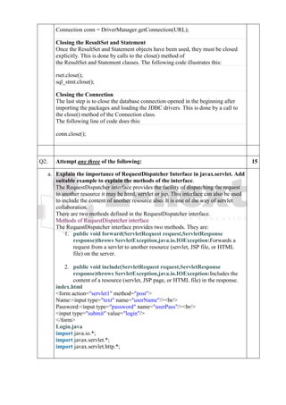 Connection conn = DriverManager.getConnection(URL);
Closing the ResultSet and Statement
Once the ResultSet and Statement objects have been used, they must be closed
explicitly. This is done by calls to the close() method of
the ResultSet and Statement classes. The following code illustrates this:
rset.close();
sql_stmt.close();
Closing the Connection
The last step is to close the database connection opened in the beginning after
importing the packages and loading the JDBC drivers. This is done by a call to
the close() method of the Connection class.
The following line of code does this:
conn.close();
Q2. Attempt any three of the following: 15
a. a
.
Explain the importance of RequestDispatcher Interface in javax.servlet. Add
suitable example to explain the methods of the interface.
The RequestDispatcher interface provides the facility of dispatching the request
to another resource it may be html, servlet or jsp. This interface can also be used
to include the content of another resource also. It is one of the way of servlet
collaboration.
There are two methods defined in the RequestDispatcher interface.
Methods of RequestDispatcher interface
The RequestDispatcher interface provides two methods. They are:
1. public void forward(ServletRequest request,ServletResponse
response)throws ServletException,java.io.IOException:Forwards a
request from a servlet to another resource (servlet, JSP file, or HTML
file) on the server.
2. public void include(ServletRequest request,ServletResponse
response)throws ServletException,java.io.IOException:Includes the
content of a resource (servlet, JSP page, or HTML file) in the response.
index.html
1. <form action="servlet1" method="post">
2. Name:<input type="text" name="userName"/><br/>
3. Password:<input type="password" name="userPass"/><br/>
4. <input type="submit" value="login"/>
5. </form>
Login.java
1. import java.io.*;
2. import javax.servlet.*;
3. import javax.servlet.http.*;
4.
 