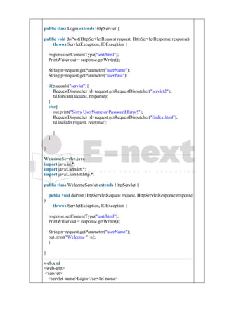 5.
6. public class Login extends HttpServlet {
7.
8. public void doPost(HttpServletRequest request, HttpServletResponse response)
9. throws ServletException, IOException {
10.
11. response.setContentType("text/html");
12. PrintWriter out = response.getWriter();
13.
14. String n=request.getParameter("userName");
15. String p=request.getParameter("userPass");
16.
17. if(p.equals("servlet"){
18. RequestDispatcher rd=request.getRequestDispatcher("servlet2");
19. rd.forward(request, response);
20. }
21. else{
22. out.print("Sorry UserName or Password Error!");
23. RequestDispatcher rd=request.getRequestDispatcher("/index.html");
24. rd.include(request, response);
25.
26. }
27. }
28.
29. }
WelcomeServlet.java
1. import java.io.*;
2. import javax.servlet.*;
3. import javax.servlet.http.*;
4.
5. public class WelcomeServlet extends HttpServlet {
6.
7. public void doPost(HttpServletRequest request, HttpServletResponse response
)
8. throws ServletException, IOException {
9.
10. response.setContentType("text/html");
11. PrintWriter out = response.getWriter();
12.
13. String n=request.getParameter("userName");
14. out.print("Welcome "+n);
15. }
16.
17. }
web.xml
1. <web-app>
2. <servlet>
3. <servlet-name>Login</servlet-name>
 