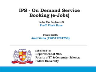 IPS - On Demand Service
Booking (e-Jobs)
Under The Guidance Of
Proff. Vivek Dave
Submitted To:
Department of MCA
Faculty of IT & Computer Science,
PARUL University
Developed By
Amit Sinha (190511201750)
 