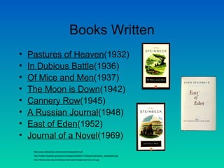 Books Written
• Pastures of Heaven(1932)
• In Dubious Battle(1936)
• Of Mice and Men(1937)
• The Moon is Down(1942)
• Cannery Row(1945)
• A Russian Journal(1948)
• East of Eden(1952)
• Journal of a Novel(1969)
http://www.arbookclub.com/covers/miceandmen.gif
http://insight.blogzine.jp/photos/uncategorized/2007/10/22/johnsteinbeck_eastofeden.jpg
http://library.duke.edu/exhibits/pivotal-books/images/cannery-row.jpg
 