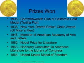 Prizes Won
• 1935 - Commonwealth Club of California Gold
Medal (Tortilla Flat)
• 1938 - New York Drama Critics' Circle Award
(Of Mice & Men)
• 1948 - Member of American Academy of Arts
and Letters
• 1962 - Nobel Prize for Literature
• 1963 - Honorary Consultant in American
Literature to the Library of Congress
• 1964 - United States Medal of Freedom
http://www.aps.org/publications/apsnews/200611/images/nobel_medal.jpg
 