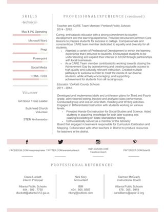 P R O F E S S I O N A L E X P E R I E N C E ( continued )S K I L L S
-technical-
Caring, enthusiastic educator with a strong commitment to student
development and the learning experience. Provided structured Common Core
lessons to prepare students for success in college. Compassionate and
conscientious CARE team member dedicated to equality and diversity for all
students.
 Attended a variety of Professional Development to enrich the learning
experience that I provided to students. Encouraged students to be
understanding and expand their interest in STEM through partnerships
with local businesses.
 As a CARE Team member contributed to working towards closing the
Achievement Gap by brainstorming and creating equitable access to
high quality and culturally relevant instruction. Created multiple
pathways to success in order to meet the needs of our diverse
students, while actively encouraging, and supporting
achievement for students from all racial groups.
Teacher and CARE Team Member/ Portland Public Schools
2014 - 2015
Developed and implemented daily and unit lesson plans for Third and Fourth
grade, administered testing, tracked and analyzed class performance.
Conducted group and one-on-one Math, Reading and Writing activities.
Engaged in Differentiated Instruction with students working on various
levels.
 Provided Hands-On Instruction for Social Studies and Science. Aided
students in acquiring knowledge for both later success and
passing/exceeding on State Standardize testing.
 Enthusiastically served as a member of the Advisory
Board that engaged in teamwork responsible for Curriculum Calibration and
Mapping. Collaborated with other teachers in District to produce resources
for teachers in the district.
Educator / DeKalb County Schools
2011 - 2014
Mac & PC Operating
Microsoft Word
Prezi
Powerpoint
Social Media
HTML / CSS
Volunteer
Girl Scout Troop Leader
Buckhead Church
Volunteer
STEM Ambassador
FACEBOOK.COM/msejonespirates TWITTER.COM/wanderlustteach
INSTAGRAM.COM/
travellearnteach
PINTEREST.COM/5star09
P R O F E S S I O N A L R E F E R E N C E S
Diana Luckett
Interim Principal
Atlanta Public Schools
404 . 802 . 7750
dluckett@atlanta.k12.ga.us
Nick Kory
Accountant
IBM
404 . 805. 0587
nkory@outlook.com
Carmen McGrady
Instructional Coach
Atlanta Public Schools
678 . 365 . 5919
carwilliams@apsk12.org
 