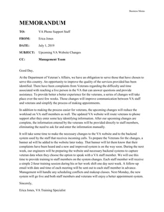 Business Memo
MEMORANDUM
TO: VA Phone Support Staff
FROM: Erica Jones
DATE: July 1, 2019
SUBJECT: Upcoming VA Website Changes
CC: Management Team
Good Day,
At the Department of Veteran’s Affairs, we have an obligation to serve those that have chosen to
serve this country. An opportunity to improve the quality of the services provided has been
identified. There have been complaints from Veterans regarding the difficulty and time
associated with reaching a live person in the VA that can answer questions and provide
assistance. To provide better a better experience for the veterans, a series of changes will take
place over the next few weeks. Those changes will improve communication between VA staff
and veterans and simplify the process of making appointments.
In addition to making the process easier for veterans, the upcoming changes will reduce the
workload on VA staff members as well. The updated VA website will route veterans to phone
support after they enter some key identifying information. After our upcoming changes are
complete, the information entered by the veterans will be provided directly to staff members,
eliminating the need to ask for and enter the information manually.
It will take some time to make the necessary changes to the VA website and to the backend
system used by the staff that receives incoming calls. To prepare the Veterans for the changes, a
banner ad will be added to the website later today. That banner will let them know that their
complaints have been heard and a new and improved system is on the way soon. During the next
week, our engineers will be preparing the website and necessary backend systems to capture
veteran data when they choose the option to speak with a VA staff member. We will use this
time to provide training to staff members on the system changes. Each staff member will receive
a simple 2-hour training session during his or her work shift one day next week. A follow-up
email with date and time of each meeting will be sent out to each staff member in advance.
Management will handle any scheduling conflicts and makeup classes. Next Monday, the new
system will go live and both staff members and veterans will enjoy a better appointment system.
Sincerely,
Erica Jones, VA Training Specialist
 