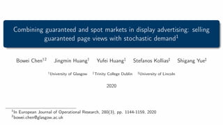 Combining guaranteed and spot markets in display advertising: selling
guaranteed page views with stochastic demand1
Bowei Chen†2 Jingmin Huang† Yufei Huang‡ Stefanos Kollias] Shigang Yue]
†University of Glasgow ‡Trinity College Dublin ]University of Lincoln
2020
1
In European Journal of Operational Research, 280(3), pp. 1144-1159, 2020
2
bowei.chen@glasgow.ac.uk
 