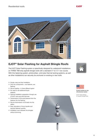 11
Residential roofs
EJOT®
Solar Flashing for Asphalt Shingle Roofs
The EJOT Solar Flashing system is speciﬁcally designed for waterproof installations
on THREE TAB strip asphalt shingle roofs with a standard 5” to 5 ½” row course.
With this fastening system, photovoltaic- and solar thermal racking systems, as well
as other installations can securely be anchored on existing or new roofs.
Product solution for the
US-american market:
EJOT®
Solar Flashing
for Asphalt Shingle Roofs
l Simple, easy and fast installation
l Only two components – one fastener, one
ﬂashing
l Secure sealing – in three different layers!
l No need to use additional liquid
sealants
l Optimal installation preparation through use
of EJOT click-and-drill-hole saw
l Transmission of the axial pressure from the
fastener into the ﬂashing
l Secure transmission of all loads into the
rafters
l Easy calculation of force transfer and
required fastener quantity
l Installation even between the shingles
without shimming
 