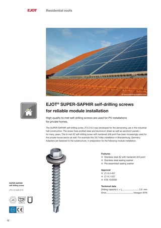 12
Residential roofs
EJOT®
SUPER-SAPHIR self-drilling screws
for reliable module installation
High-quality bi-met self-drilling screws are used for PV installations
for private homes.
The SUPER-SAPHIR self-drilling screw JT3-2-6.5 was developed for the demanding use in the industrial
hall construction. The screw ﬁxes proﬁled steel and aluminium sheet as well as sandwich panels –
for many years. The bi-met A2 self-drilling screw with hardened drill point has been increasingly used for
the private house sector as well. For example this 29.7 kWp installation in Brandenburg, Germany:
Adapters are fastened to the substructure, in preparation for the following module installation.
Features
l Stainless steel A2 with hardened drill point
l Stainless steel sealing washer
l Pre-assembled sealing washer
Approval
l Z-14.4-407
l Z-14.1-537
l ETA-10/0200
Technical data
Drilling capacity tI
+ tII
............................2.0 mm
Drive .............................................hexagon A/F8
© www.mounting-systems.com
SUPER-SAPHIR
self drilling screw
JT3-2-6.5x65-E16
J3
 