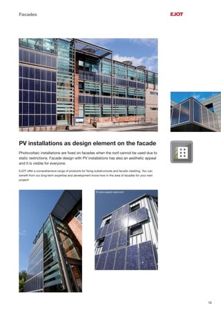 13
Facades
PV installations as design element on the facade
Photovoltaic installations are ﬁxed on facades when the roof cannot be used due to
static restrictions. Facade design with PV installations has also an aesthetic appeal
and it is visible for everyone.
EJOT offer a comprehensive range of products for ﬁxing substructures and facade cladding. You can
beneﬁt from our long-term expertise and development know-how in the area of facades for your next
project!
© www.wagner-solar.com
 