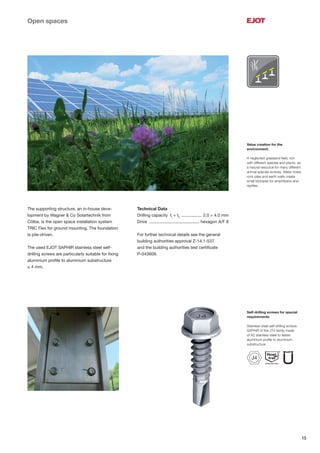 15
Self-drilling screws for special
requirements:
Stainless steel self-drilling screws
SAPHIR of the JT4 family made
of A2 stainless steel to fasten
aluminium proﬁle to aluminium
substructure
Value creation for the
environment:
A neglected grassland ﬁeld, rich
with different species and plants, as
a natural resource for many different
animal species evolves. Water holes,
rock piles and earth walls create
small biotopes for amphibians and
reptiles.
Open spaces
The supporting structure, an in-house deve-
lopment by Wagner & Co Solartechnik from
Cölbe, is the open space installation system
TRIC Flex for ground mounting. The foundation
is pile-driven.
The used EJOT SAPHIR stainless steel self-
drilling screws are particularly suitable for ﬁxing
aluminium proﬁle to aluminium substructure
≤ 4 mm.
Technical Data
Drilling capacity tI
+ tII
................. 2.0 + 4.0 mm
Drive .......................................... hexagon A/F 8
For further technical details see the general
building authorities approval Z-14.1-537
and the building authorities test certiﬁcate
P-043609.
J4
 
