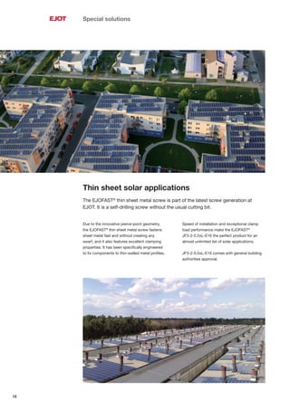 16
Special solutions
Thin sheet solar applications
The EJOFAST®
thin sheet metal screw is part of the latest screw generation at
EJOT. It is a self-drilling screw without the usual cutting bit.
Due to the innovative pierce-point geometry,
the EJOFAST®
thin sheet metal screw fastens
sheet metal fast and without creating any
swarf, and it also features excellent clamping
properties. It has been speciﬁcally engineered
to ﬁx components to thin-walled metal proﬁles.
Speed of installation and exceptional clamp
load performance make the EJOFAST®
JF3-2-5.5xL-E16 the perfect product for an
almost unlimited list of solar applications.
JF3-2-5.5xL-E16 comes with general building
authorities approval.
 