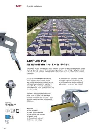 18
Special solutions
EJOT®
ATB-Plus
for Trapezoidal Roof Sheet Proﬁles
EJOT ATB-Plus is possibly the most versatile bracket for trapezoidal proﬁles on the
market, ﬁtting all popular trapezoidal sheet proﬁles – with or without intermediate
insulation.
EJOT ATB-Plus has a base attachment that
is fully adjustable and offers and multiple
solar module options accommodating varying
widths and heights. Installation is quick and
clean – ATB-Plus comes with ready applied,
adhesive EPDM to ensure quick installation and
a weather-proof ﬁt.
Mounting is directly onto the crown of the
panel, across the proﬁle - just wipe away
excess oil and debris, align, and apply. Fixing
is through prepunched holes, using EJOFAST®
JF3 screws.
In conjunction with PV Kit, EJOT ATB-Plus
provides a solar attachment solution that
is both cost-effective, quick to install, and
addresses any concerns of cold-bridging!
Properties
l Fully adjustable
l Fits all trapezoidal sheets
l Suits multiple solar modules
l Quick to install
l Mounts directly to crown
l Eliminates cold bridging
EJOFAST®
thin sheet metal screw
JF3-2-5.5xL-E16
J3
 