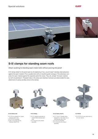 19
Special solutions
S-5! clamps for standing seam roofs
Attach anything to standing seam metal roofs without piercing the panel!
S-5! clamps attach to the panel seam by the tightening of two „round-nosed“ stainless steel setscrews
against the seam material. (This is usually done with an industrial grade screwgun.) The setscrews com-
press the seam material against the opposite wall of the clamp. They will „dimple“ the seam material,
but will not penetrate it. Threaded holes in the clamp (and stainless hardware provided) enable the easy
attachment of various ancillary items to the clamps.
S-5 B Clamp mini
• S-5-B mini designed for copper
standing seam roofs
• S-5 PV kit compatible
• ONLY to be used with the
Stainless Steel PV Kit
S-5 E Clamp
• S-5-E designed especially for
double-folded standing seam
roofs
• S-5 Drive bit to be ordered
separately
S-5 Z Clamp mini FL
• S-5-Z mini FL Flanged clamp
designed for ‘bulb’ seam zip up
type standing seam roofs
• S-5 PV kit compatible
• S-5 Drive bit to be ordered
separately
S-5 PV Kit
• S-5-PV Kit for solar attachment to
S-5 mini clamps
© www.s-5.com
© www.s-5.com
 
