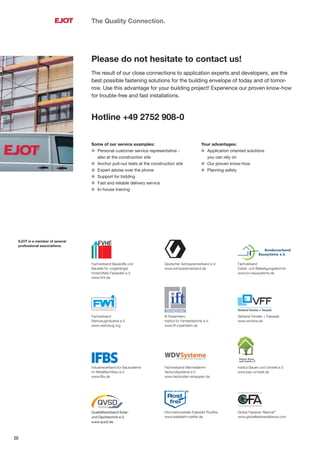 20
Fachverband Baustoffe und
Bauteile für vorgehängte
hinterlüftete Fassaden e.V.
www.fvhf.de
Fachverband
Dübel- und Befestigungstechnik
www.bv-bausysteme.de
Deutscher Schraubenverband e.V.
www.schraubenverband.de
Qualitätsverband Solar-
und Dachtechnik e.V.
www.qvsd.de
Informationsstelle Edelstahl Rostfrei
www.edelstahl-rostfrei.de
Global Fastener Alliance®
www.globalfasteneralliance.com
Fachverband
Werkzeugindustrie e.V.
www.werkzeug.org
ift Rosenheim,
Institut für Fenstertechnik e.V.
www.ift-rosenheim.de
Verband Fenster + Fassade
www.window.de
Institut Bauen und Umwelt e.V.
www.bau-umwelt.de
Industrieverband für Bausysteme
im Metallleichtbau e.V.
www.ifbs.de
Fachverband Wärmedämm-
Verbundsysteme e.V.
www.heizkosten-einsparen.de
The Quality Connection.
Please do not hesitate to contact us!
The result of our close connections to application experts and developers, are the
best possible fastening solutions for the building envelope of today and of tomor-
row. Use this advantage for your building project! Experience our proven know-how
for trouble-free and fast installations.
Hotline +49 2752 908-0
Some of our service examples:
l Personal customer service representative -
also at the construction site
l Anchor pull-out tests at the construction site
l Expert advise over the phone
l Support for bidding
l Fast and reliable delivery service
l In-house training
Your advantages:
l Application oriented solutions
you can rely on
l Our proven know-how
l Planning safety
EJOT is a member of several
professional associations.
 