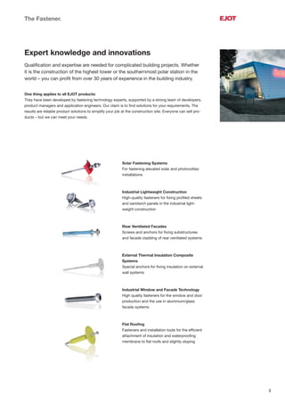3
The Fastener.
Expert knowledge and innovations
Qualiﬁcation and expertise are needed for complicated building projects. Whether
it is the construction of the highest tower or the southernmost polar station in the
world – you can proﬁt from over 30 years of experience in the building industry.
One thing applies to all EJOT products:
They have been developed by fastening technology experts, supported by a strong team of developers,
product managers and application engineers. Our claim is to ﬁnd solutions for your requirements. The
results are reliable product solutions to simplify your job at the construction site. Everyone can sell pro-
ducts – but we can meet your needs.
Solar Fastening Systems
For fastening elevated solar and photovoltaic
installations
Industrial Lightweight Construction
High-quality fasteners for ﬁxing proﬁled sheets
and sandwich panels in the industrial light-
weight construction
Rear Ventilated Facades
Screws and anchors for ﬁxing substructures
and facade cladding of rear ventilated systems
External Thermal Insulation Composite
Systems
Special anchors for ﬁxing insulation on external
wall systems
Industrial Window and Facade Technology
High quality fasteners for the window and door
production and the use in aluminium/glass
facade systems
Flat Rooﬁng
Fasteners and installation tools for the efﬁcient
attachment of insulation and waterprooﬁng
membrane to ﬂat roofs and slightly sloping
 