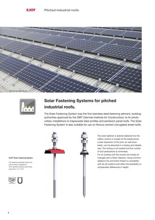 4
© www.k2-systems.de
Pitched industrial roofs
Solar Fastening Systems for pitched
industrial roofs.
The Solar Fastening System was the ﬁrst stainless steel fastening element, building
authorities approved by the DIBT (German Institute for Construction), to ﬁx photo-
voltaic installations to trapezoidal steel proﬁles and sandwich panel roofs. The Solar
Fastening System is also suitable for use on ﬁbrous cement corrugated sheet roofs.
The solar fastener is directly fastened into the
rafters, purlins or trusses of the substructure.
Linear expansion of the joint, as well snow
loads, can be absorbed in a lasting and reliable
way. The rooﬁng is not loaded and the number
of roof perforations is minimised.
For an existing roof the screws are simply ex-
changed with a Solar Fastener. Using common
adaptors the prominent thread is compatible
with all rail systems and offers the possibility to
compensate differences in height.
EJOT Solar Fastening System
For fastening elevated solar and
photovoltaic installations.
With general building authorities
approval Z-14.4-537
 