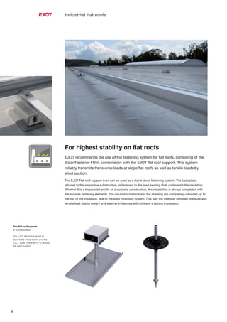 6
Industrial ﬂat roofs
Two ﬂat roof experts
in combination:
The EJOT ﬂat roof support to
absorb the shear forces and the
EJOT Solar Fastener FD to absorb
the wind suction.
For highest stability on ﬂat roofs
EJOT recommends the use of the fastening system for ﬂat roofs, consisting of the
Solar Fastener FD in combination with the EJOT ﬂat roof support. This system
reliably transmits transverse loads at slope ﬂat roofs as well as tensile loads by
wind suction.
The EJOT Flat roof support even can be used as a stand-alone fastening system. The base plate,
attuned to the respective substructure, is fastened to the load-bearing shell underneath the insulation.
Whether it is a trapezoidal proﬁle or a concrete construction, the installation is always completed with
the suitable fastening elements. The insulation material and the sheeting are completely unloaded up to
the top of the insulation, due to the solid mounting system. This way the interplay between pressure and
tensile load due to weight and weather inﬂuences will not leave a lasting impression.
 