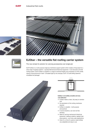 8
Industrial ﬂat roofs
EJObar – the versatile ﬂat rooﬁng carrier system
The new simple-ﬁx solution for carrying accessories over single ply!
EJOT EJObar is a multi-purpose single ply membrane support system which creates a ﬁxing base for a
wide range of applied systems – typically Mechanical & Electrical equipment – to be secured to the ﬂat
rooﬁng system. EJOT EJObar is supplied in a range of practical lengths and comprises of a PVC proﬁle
casing a strong aluminium insert – all sealed tight by two endcaps. EJOT JT3 self-drilling fasteners
completes the package!
EJObar is incredibly versatile and very
cost-effective!
l EJObar makes a clean, tidy easy to maintain
roof
l No penetration of the rooﬁng membrane
required
l EJObar is versatile – multi-purpose
and practical
l In some situations, can even be free-
standing
l Ideal for carrying mechanical & electrical
equipment, walkway systems, applied clad-
ding systems – and many solar applications
l Direct ﬁx or Strut ﬁx options make EJObar
very adaptable and easy to use
 
