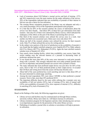 International Journal of Library and Information Science (IJLIS), ISSN: 2277 – 3533 (Print)
ISSN: 2277 – 3584 (Online) Volume 2, Issue 2, July - December 2013, © IAEME




















Lack of awareness about UGC/Infonet e journal service and lack of training (37%
and 36% respectively) were the main reasons for the under utilization of the service.
20% of the respondents indicated that non availability of journals of their interest in
full text was also a factor for less utilization.
The existing library orientation program of the library was not adequate and only a
very small percentage (10%) of the respondents participated in this program.
It is find that for 60% of the research scholars the source of information about the
service was their friends.. And about 30% of them have got information from their
teachers. And only 6% of them were informed by library sources, which indicated the
inadequacy of the efforts on the part of the library in promoting their services.
One third of the research scholars were utilized this service once in a week. And
another one third were occasional users. Daily users were only about 16%.
About one half of the research scholars were utilized the service for their research
work. Only 5% of them utilized this service for writing articles.
In the subject wise analysis of the level of satisfaction on the availability of journals it
was found that the highest satisfied categories were English (89.47%), Other subjects
(84.21%), History (80.77%), Malayalam (78.28%). Again the least satisfied research
scholars were of Sanskrit (41.18%)
Easy search, down loading facility, whole time availability, easy access, hyper link,
screen reading were the relevant features of e journals in decreasing order of
preference attracted the users.
It was found that more than 60% of the users were interested to read print journals
along with e journals. This strongly indicated that even today printed journals have
not lost its importance and printed journals can coexist with e journals in future.
The study indicated that most preferred output device was pen drive for 66% of the
users. Next to that 31% of them preferred printer as their output device. It revealed
that CD Rom and writing down from the screen will become obsolete soon.
About half of the users preferred key word searching and next to that about 20% of
the users interested in content page searching.
Among the total respondents 50% were chose J STORE as their preferred e journal
resource. Next to that, more than 20% preferred JCCC.
The important difficulty faced by the users while utilizing the e journals were non
availability of full text articles (22%), lack of training (21%), lack of trained staff
(18%), non availability of journals (15%), slow response of internet (12%) , difficulty
in searching (8%), lack of terminals (3%).

SUGGESTIONS
Based on the findings of the study, the following suggestions are given :




Library services and facilities may be communicated out through library website,
university website, library news letter etc. will help to increase its utilization.
Library orientation program for the beginners and also when introducing new services
is an important pre requisite for the promotion of the entire library services.
Publishing of available e journal titles in websites or newsletters will help to promote
its utilization.
24

 