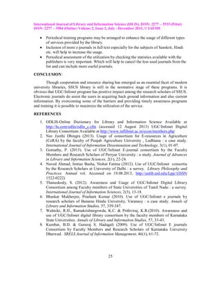 International Journal of Library and Information Science (IJLIS), ISSN: 2277 – 3533 (Print)
ISSN: 2277 – 3584 (Online) Volume 2, Issue 2, July - December 2013, © IAEME





Periodical training programs may be arranged to enhance the usage of different types
of services provided by the library.
Inclusion of more e journals in full text especially for the subjects of Sanskrit, Hindi
etc. will help to increase the usage.
Periodical assessment of the utilization by checking the statistics available with the
publishers is very important. Which will help to cancel the less used journals from the
list and can include more useful journals.

CONCLUSION:
Though cooperation and resource sharing has emerged as an essential facet of modern
university libraries, SSUS library is still in the normative stage of these programs. It is
obvious that UGC/Infonet program has positive impact among the research scholars of SSUS.
Electronic journals do assist the users in acquiring back ground information and also current
information. By overcoming some of the barriers and providing timely awareness programs
and training it is possible to maximize the utilization of the service.
REFERENCES
1. ODLIS-Online Dictionary for Library and Information Science Available at
http://lu.com/odlis/odlis_c.cfm (accessed 12 August 2013) UGC/Infonet Digital
Library Consortium Available at http://www.inflibnet.ac.in/econ/members.php
2. Nav Jyothi Dhingra (2013). Usage of consortium for E-resources in Agriculture
(CeRA) by the faculty of Punjab Agriculture University , Ludhiana : a case study.
International Journal of Information Dissemination and Technology, 3(1), 01-07.
3. Gomathy, P. (2013). Use of UGC/Infonet E-journal consortium by the Faculty
Members and Research Scholars of Periyar University : a study. Journal of Advances
in Library and Information Sciences, 2(1), 22-24.
4. Naved Ahmad, Imtiaz Basha, Nishat Fatima (2012). Use of UGC/Infonet consortia
by the Research Scholars at University of Delhi : a survey. Library Philosophy and
Practices. Annual vol. Accessed on 19.08.2013, http://unlib.unl.edu/Lpp//(ISSN
1522-0222)
5. Thanuskody, S. (2012). Awareness and Usage of UGC/Infonet Digital Library
Consortium among Faculty members of State Universities of Tamil Nadu : a survey.
International Journal of Information Sciences, 2(3), 13-18.
6. Bhaskar Mukherjee, Prashant Kumar (2010). Use of UGC/Infonet e journals by
research scholars of Banaras Hindu University, Varanasy : a case study. Annals of
Library and Information Studies, 57, 339-347.
7. Walmiki, R.H., Ramakrishnegowda, K.C. & Prithviraj, K.R.(2010). Awareness and
use of UGC/Infonet digital library consortium by the faculty members of Karnataka
State Universities. Annals of Library and Information Studies, 57, 33-43.
8. Kumbar, B.D. & Gururaj S. Hadagali (2009). Use of UGC/Infonet E journals
Consortium by Faculty Members and Research Scholars of Karnataka University
Dharwad. SRELS Journal of Information Management, 46(1), 61-72.

25

 