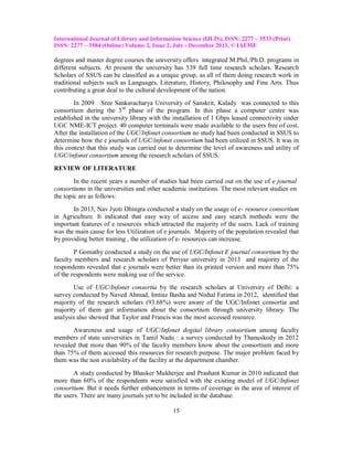 International Journal of Library and Information Science (IJLIS), ISSN: 2277 – 3533 (Print)
ISSN: 2277 – 3584 (Online) Volume 2, Issue 2, July - December 2013, © IAEME

degrees and master degree courses the university offers integrated M.Phil./Ph.D. programs in
different subjects. At present the university has 539 full time research scholars. Research
Scholars of SSUS can be classified as a unique group, as all of them doing research work in
traditional subjects such as Languages, Literature, History, Philosophy and Fine Arts. Thus
contributing a great deal to the cultural development of the nation.
In 2009 Sree Sankaracharya University of Sanskrit, Kalady was connected to this
consortium during the 3 rd phase of the program. In this phase a computer centre was
established in the university library with the installation of 1 Gbps leased connectivity under
UGC NME-ICT project. 40 computer terminals were made available to the users free of cost.
After the installation of the UGC/Infonet consortium no study had been conducted in SSUS to
determine how the e journals of UGC/infonet consortium had been utilized in SSUS. It was in
this context that this study was carried out to determine the level of awareness and utility of
UGC/infonet consortium among the research scholars of SSUS.
REVIEW OF LITERATURE
In the recent years a number of studies had been carried out on the use of e journal
consortiums in the universities and other academic institutions. The most relevant studies on
the topic are as follows:
In 2013, Nav Jyoti Dhingra conducted a study on the usage of e- resource consortium
in Agriculture. It indicated that easy way of access and easy search methods were the
important features of e resources which attracted the majority of the users. Lack of training
was the main cause for less Utilization of e journals. Majority of the population revealed that
by providing better training , the utilization of e- resources can increase.
P Gomathy conducted a study on the use of UGC/Infonet E journal consortium by the
faculty members and research scholars of Periyar university in 2013 and majority of the
respondents revealed that e journals were better than its printed version and more than 75%
of the respondents were making use of the service.
Use of UGC/Infonet consortia by the research scholars at University of Delhi: a
survey conducted by Naved Ahmad, Imtiaz Basha and Nishal Fatima in 2012, identified that
majority of the research scholars (93.68%) were aware of the UGC/Infonet consortia and
majority of them got information about the consortium through university library. The
analysis also showed that Taylor and Francis was the most accessed resource.
Awareness and usage of UGC/Infonet dogital library consortium among faculty
members of state universities in Tamil Nadu : a survey conducted by Thanuskody in 2012
revealed that more than 90% of the faculty members know about the consortium and more
than 75% of them accessed this resources for research purpose. The major problem faced by
them was the non availability of the facility at the department chamber.
A study conducted by Bhasker Mukherjee and Prashant Kumar in 2010 indicated that
more than 60% of the respondents were satisfied with the existing model of UGC/Infonet
consortium. But it needs further enhancement in terms of coverage in the area of interest of
the users. There are many journals yet to be included in the database.
15

 