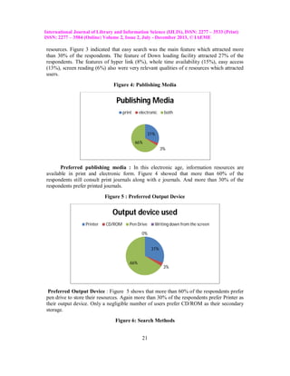 International Journal of Library and Information Science (IJLIS), ISSN: 2277 – 3533 (Print)
ISSN: 2277 – 3584 (Online) Volume 2, Issue 2, July - December 2013, © IAEME

resources. Figure 3 indicated that easy search was the main feature which attracted more
than 30% of the respondents. The feature of Down loading facility attracted 27% of the
respondents. The features of hyper link (8%), whole time availability (15%), easy access
(13%), screen reading (6%) also were very relevant qualities of e resources which attracted
users.
Figure 4: Publishing Media

Publishing Media
print

electronic

both

31%
66%
3%

Preferred publishing media : In this electronic age, information resources are
available in print and electronic form. Figure 4 showed that more than 60% of the
respondents still consult print journals along with e journals. And more than 30% of the
respondents prefer printed journals.
Figure 5 : Preferred Output Device

Output device used
Printer

CD/ROM

Pen Drive

Writing down from the screen

0%
31%
66%

3%

Preferred Output Device : Figure 5 shows that more than 60% of the respondents prefer
pen drive to store their resources. Again more than 30% of the respondents prefer Printer as
their output device. Only a negligible number of users prefer CD/ROM as their secondary
storage.
Figure 6: Search Methods
21

 