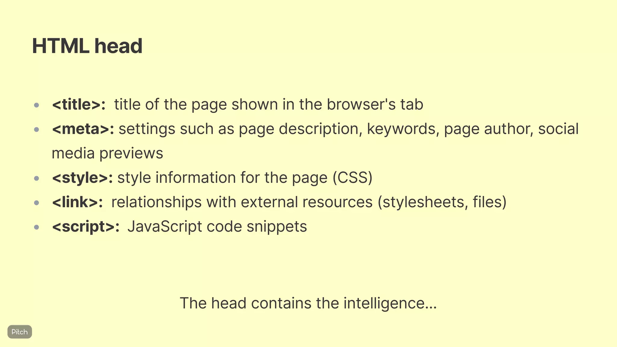 HTMLhead
• <title>: titleofthepageshowninthebrowser'stab
• <meta>: settingssuchaspagedescription,keywords,pageauthor,social
mediapreviews
• <style>:styleinformationforthepage(CSS)
• <link>: relationshipswithexternalresources(stylesheets,files)
• <script>: JavaScriptcodesnippets
Theheadcontainstheintelligence...