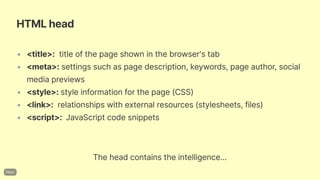 HTMLhead
• <title>: titleofthepageshowninthebrowser'stab
• <meta>: settingssuchaspagedescription,keywords,pageauthor,social
mediapreviews
• <style>:styleinformationforthepage(CSS)
• <link>: relationshipswithexternalresources(stylesheets,files)
• <script>: JavaScriptcodesnippets
Theheadcontainstheintelligence...
 