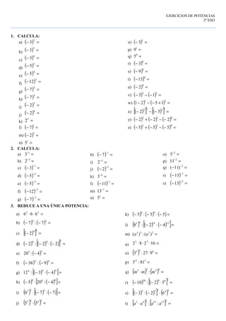 IES Juan García Valdemora TEMA1. HOJA 3. EJERCICIOS DE POTENCIAS
Departamento de Matemáticas 2º ESO
1. CALCULA:
a) ( ) =−
2
3
b) ( ) =−
3
3
c) ( ) =−
4
3
d) ( ) =−
3
5
e) ( ) =−
4
5
f) ( ) =−
2
12
g) ( ) =−
2
7
h) ( ) =−
3
7
i) ( ) =−
5
2
j) ( ) =−
6
2
k) =5
2
l) ( ) =−
1
7
m) ( ) =−
7
2
n) =1
5
o) ( ) =−
1
3
p) =1
9
q) =0
5
r) ( ) =−
0
3
s) ( ) =−
0
9
t) ( ) =−
0
13
u) ( ) =−
4
2
v) ( ) ( ) =−−−
32
13
w) ( ) ( ) =+−−−
23
1521
x) ( )[ ] ( )[ ] =−−−
1322
32
y) ( ) ( ) ( ) =−−−+−
012
222
z) ( ) ( ) ( ) =−−−+−
032
555
2. CALCULA:
a) =−1
3
b) =−3
2
c) ( ) =−
−1
3
d) ( ) =−
−2
5
e) ( ) =−
−3
5
f) ( ) =−
−2
12
g) ( ) =−
−3
7
h) ( ) =−
−1
7
i) =−5
2
j) ( ) =−
−5
2
k) =−4
3
l) ( ) =−
−1
11
m) =−1
13
n) =1
5
o) =−2
5
p) =−2
11
q) =− −2
)11(
r) ( ) =−
−1
13
s) ( ) =−
−2
13
3. REDUCE A UNA ÚNICA POTENCIA:
a) =⋅⋅ 53
666
b) ( ) ( ) =−−
59
7:7
c) ( )[ ] =−
34
2
d) ( ) ( ) ( )[ ] =−⋅−−
249
22:2
e) ( ) =−
55
4:20
f) ( ) ( ) =−−
44
9:36
g) ( ) ( )[ ]=−⋅−
999
43:12
h) ( ) ( )[ ]=−⋅−
889
4:205
i) ( ) ( ) ( )[ ]=−⋅−⋅ 776
523
j) ( ) ( ) =⋅
3447
55
k) ( ) ( ) ( )=−⋅−− 55:5
48
l) ( ) ( ) ( )[ ]=−⋅−
121245
42:8
m) =2735
)(:)( aa
n) =⋅⋅⋅ 16282 75
o) ( ) =⋅⋅ 432
9273
p) =315
81:3
q) ( ) ( ) =⋅
4223
: mmm
r) ( ) ( )[ ] =⋅−−
29920
52:10
s) ( ) ( )[ ] ( ) =⋅−⋅−
24355
623
t) [ ] [ ] =⋅
21315243
:: aaaa
 