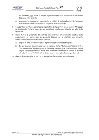 Operación Microsoft PowerPoint
Página 10 Cartilla de Ejercicios - Operación Básica
Centro de Capacitación en Informática
archivo kenia.jpg y sobre el margen izquierdo se realizó la reiteración de una forma
básica en color amarillo.
c) Acomodar los cuadros correspondientes al título y al texto del patrón de forma que
queden visibles en el resto del área disponible de la diapositiva.
8) Guardar la presentación actual como una plantilla de PowerPoint con el nombre Africa.pot
en su disquete. Posteriormente cerrar todas las presentaciones abiertas sin salir de la
aplicación.
9) Desde MiPC o el Explorador de Archivos abrir el archivo anteriormente creado y en la
presentación en blanco que se presenta (basada en la plantilla anteriormente
confeccionada) realizar los siguientes cambios.
a) Copiar en ésta, la diapositiva 3 de la presentación Naturaleza Fragil.ppt.
b) En una segunda diapositiva agregar el siguiente texto: "Definiciones" (como titulo),
"La biodiversidad es la totalidad de los genes, las especies y los ecosistemas de una
región. La riqueza actual de la vida de la Tierra es el producto de cientos de millones
de años de evolución histórica" (ambas oraciones como párrafos independientes).
10) Guardar la presentación actual con el nombre Biodibersidad.ppt en su disquete.
 