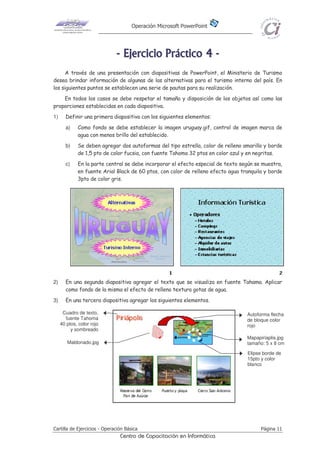Operación Microsoft PowerPoint
Cartilla de Ejercicios - Operación Básica Página 11
Centro de Capacitación en Informática
-------- EEEEEEEEjjjjjjjjeeeeeeeerrrrrrrrcccccccciiiiiiiicccccccciiiiiiiioooooooo PPPPPPPPrrrrrrrrááááááááccccccccttttttttiiiiiiiiccccccccoooooooo 44444444 --------
A través de una presentación con diapositivas de PowerPoint, el Ministerio de Turismo
desea brindar información de algunas de las alternativas para el turismo interno del país. En
los siguientes puntos se establecen una serie de pautas para su realización.
En todos los casos se debe respetar el tamaño y disposición de los objetos así como las
proporciones establecidas en cada diapositiva.
1) Definir una primera diapositiva con los siguientes elementos:
a) Como fondo se debe establecer la imagen uruguay.gif, control de imagen marca de
agua con menos brillo del establecido.
b) Se deben agregar dos autoformas del tipo estrella, color de relleno amarillo y borde
de 1,5 pto de color fucsia, con fuente Tahoma 32 ptos en color azul y en negritas.
c) En la parte central se debe incorporar el efecto especial de texto según se muestra,
en fuente Arial Black de 60 ptos, con color de relleno efecto agua tranquila y borde
3pto de color gris.
2) En una segunda diapositiva agregar el texto que se visualiza en fuente Tahama. Aplicar
como fondo de la misma el efecto de relleno textura gotas de agua.
3) En una tercera diapositiva agregar los siguientes elementos.
Cuadro de texto,
fuente Tahoma
40 ptos, color rojo
y sombreado
Elipse borde de
15pto y color
blanco
Mapapiriaplis.jpg
tamaño: 5 x 8 cmMaldonado.jpg
Autoforma flecha
de bloque color
rojo
 