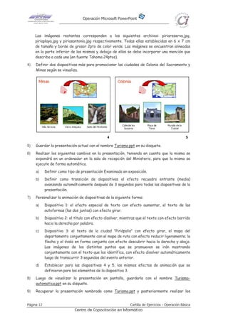 Operación Microsoft PowerPoint
Página 12 Cartilla de Ejercicios - Operación Básica
Centro de Capacitación en Informática
Las imágenes restantes corresponden a los siguientes archivos: piriareserva.jpg,
piriaplaya.jpg y piriasantonio.jpg respectivamente. Todas ellas establecidas en 6 x 7 cm
de tamaño y borde de grosor 2pto de color verde. Las imágenes se encuentran alineadas
en la parte inferior de las mismas y debajo de ellas se debe incorporar una mención que
describa a cada una (en fuente Tahoma 24ptos).
4) Definir dos diapositivas más para promocionar las ciudades de Colonia del Sacramento y
Minas según se visualiza.
5) Guardar la presentación actual con el nombre Turismo.ppt en su disquete.
6) Realizar los siguientes cambios en la presentación, teniendo en cuenta que la misma se
expondrá en un ordenador en la sala de recepción del Ministerio, para que la misma se
ejecute de forma automática.
a) Definir como tipo de presentación Examinada en exposición.
b) Definir como transición de diapositivas el efecto recuadro entrante (media)
avanzando automáticamente después de 3 segundos para todas las diapositivas de la
presentación.
7) Personalizar la animación de diapositivas de la siguiente forma:
a) Diapositiva 1: el efecto especial de texto con efecto aumentar, el texto de las
autoformas (las dos juntas) con efecto girar.
b) Diapositiva 2: el título con efecto disolver, mientras que el texto con efecto barrido
hacia la derecha por palabra.
c) Diapositiva 3: el texto de la ciudad "Piriápolis" con efecto girar, el mapa del
departamento conjuntamente con el mapa de ruta con efecto reducir ligeramente; la
flecha y el óvalo en forma conjunta con efecto descubrir hacia la derecha y abajo.
Las imágenes de los distintos puntos que se promueven se irán mostrando
conjuntamente con el texto que los identifica, con efecto disolver automáticamente
luego de transcurrir 3 segundos del evento anterior.
d) Establecer para las diapositivas 4 y 5, los mismos efectos de animación que se
definieron para los elementos de la diapositiva 3.
8) Luego de visualizar la presentación en pantalla, guardarla con el nombre Turismo-
automatica.ppt en su disquete.
9) Recuperar la presentación nombrada como Turismo.ppt y posteriormente realizar los
 