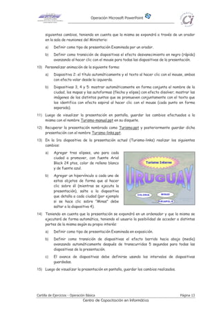 Operación Microsoft PowerPoint
Cartilla de Ejercicios - Operación Básica Página 13
Centro de Capacitación en Informática
siguientes cambios, teniendo en cuenta que la misma se expondrá a través de un orador
en la sala de reuniones del Ministerio:
a) Definir como tipo de presentación Examinada por un orador.
b) Definir como transición de diapositivas el efecto desvanecimiento en negro (rápida)
avanzando al hacer clic con el mouse para todas las diapositivas de la presentación.
10) Personalizar animación de la siguiente forma:
a) Diapositiva 2: el título automáticamente y el texto al hacer clic con el mouse, ambos
con efecto volar desde la izquierda.
b) Diapositivas 3, 4 y 5: mostrar automáticamente en forma conjunta el nombre de la
ciudad, los mapas y las autoformas (flecha y elipse) con efecto disolver; mostrar las
imágenes de los distintos puntos que se promueven conjuntamente con el texto que
los identifica con efecto espiral al hacer clic con el mouse (cada punto en forma
separada).
11) Luego de visualizar la presentación en pantalla, guardar los cambios efectuados a la
misma con el nombre Turismo-manual.ppt en su disquete.
12) Recuperar la presentación nombrada como Turismo.ppt y posteriormente guardar dicha
presentación con el nombre Turismo-links.ppt.
13) En la 1ra diapositiva de la presentación actual (Turismo-links) realizar los siguientes
cambios:
a) Agregar tres elipses, uno para cada
ciudad a promover, con fuente Arial
Black 24 ptos, color de relleno blanco
y de fuente azul.
b) Agregar un hipervínculo a cada uno de
estos objetos de forma que al hacer
clic sobre él (mientras se ejecuta la
presentación), salte a la diapositiva
que detalla a cada ciudad (por ejemplo
si se hace clic sobre "Minas" debe
saltar a la diapositiva 4).
14) Teniendo en cuenta que la presentación se expondrá en un ordenador y que la misma se
ejecutará de forma automática, teniendo el usuario la posibilidad de acceder a distintas
partes de la misma según su propio interés:
a) Definir como tipo de presentación Examinada en exposición.
b) Definir como transición de diapositivas el efecto barrido hacia abajo (media)
avanzando automáticamente después de transcurridos 5 segundos para todas las
diapositivas de la presentación.
c) El avance de diapositivas debe definirse usando los intervalos de diapositivas
guardadas.
15) Luego de visualizar la presentación en pantalla, guardar los cambios realizados.
 