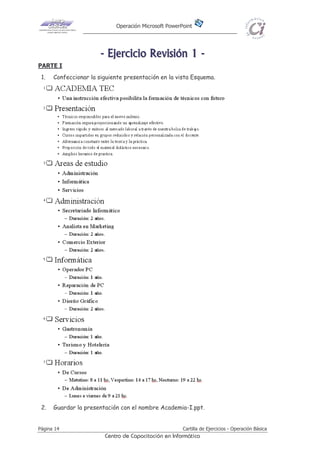 Operación Microsoft PowerPoint
Página 14 Cartilla de Ejercicios - Operación Básica
Centro de Capacitación en Informática
-------- EEEEEEEEjjjjjjjjeeeeeeeerrrrrrrrcccccccciiiiiiiicccccccciiiiiiiioooooooo RRRRRRRReeeeeeeevvvvvvvviiiiiiiissssssssiiiiiiiióóóóóóóónnnnnnnn 11111111 --------
PARTE I
1. Confeccionar la siguiente presentación en la vista Esquema.
2. Guardar la presentación con el nombre Academia-I.ppt.
 