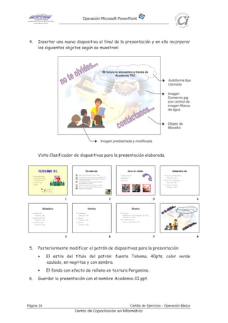 Operación Microsoft PowerPoint
Página 16 Cartilla de Ejercicios - Operación Básica
Centro de Capacitación en Informática
4. Insertar una nueva diapositiva al final de la presentación y en ella incorporar
los siguientes objetos según se muestran:
Mi futuro lo encuentro a través de
Academia TEC
Vista Clasificador de diapositivas para la presentación elaborada.
5. Posteriormente modificar el patrón de diapositivas para la presentación:
• El estilo del título del patrón: fuente Tahoma, 40pts, color verde
azulado, en negritas y con sombra.
• El fondo con efecto de relleno en textura Pergamino.
6. Guardar la presentación con el nombre Academia-II.ppt.
Autoforma tipo
Llamada
Objeto de
WordArt
Imagen prediseñada y modificada
Imagen
Comercio.jpg
con control de
imagen Marca
de agua
 