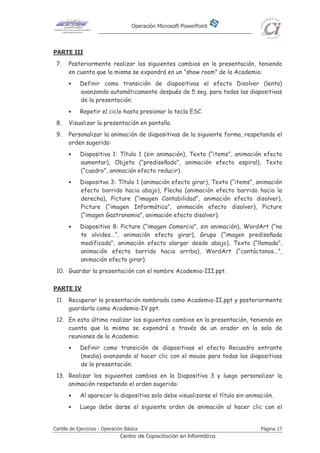 Operación Microsoft PowerPoint
Cartilla de Ejercicios - Operación Básica Página 17
Centro de Capacitación en Informática
PARTE III
7. Posteriormente realizar los siguientes cambios en la presentación, teniendo
en cuenta que la misma se expondrá en un “show room” de la Academia:
• Definir como transición de diapositivas el efecto Disolver (lenta)
avanzando automáticamente después de 5 seg. para todas las diapositivas
de la presentación.
• Repetir el ciclo hasta presionar la tecla ESC.
8. Visualizar la presentación en pantalla.
9. Personalizar la animación de diapositivas de la siguiente forma, respetando el
orden sugerido:
• Diapositiva 1: Título 1 (sin animación), Texto (“items”, animación efecto
aumentar), Objeto (“prediseñado”, animación efecto espiral), Texto
(“cuadro”, animación efecto reducir).
• Diapositva 3: Título 1 (animación efecto girar), Texto (“items”, animación
efecto barrido hacia abajo), Flecha (animación efecto barrido hacia la
derecha), Picture (“imagen Contabilidad”, animación efecto disolver),
Picture (“imagen Informática”, animación efecto disolver), Picture
(“imagen Gastronomia”, animación efecto disolver).
• Diapositiva 8: Picture (“imagen Comercio”, sin animación), WordArt (“no
te olvides...”, animación efecto girar), Grupo (“imagen prediseñada
modificada”, animación efecto alargar desde abajo), Texto (“llamada”,
animación efecto barrido hacia arriba), WordArt (“contáctanos...”,
animación efecto girar).
10. Guardar la presentación con el nombre Academia-III.ppt.
PARTE IV
11. Recuperar la presentación nombrada como Academia-II.ppt y posteriormente
guardarla como Academia-IV.ppt.
12. En esta última realizar los siguientes cambios en la presentación, teniendo en
cuenta que la misma se expondrá a través de un orador en la sala de
reuniones de la Academia:
• Definir como transición de diapositivas el efecto Recuadro entrante
(media) avanzando al hacer clic con el mouse para todas las diapositivas
de la presentación.
13. Realizar los siguientes cambios en la Diapositiva 3 y luego personalizar la
animación respetando el orden sugerido:
• Al aparecer la diapositiva solo debe visualizarse el título sin animación.
• Luego debe darse el siguiente orden de animación al hacer clic con el
 
