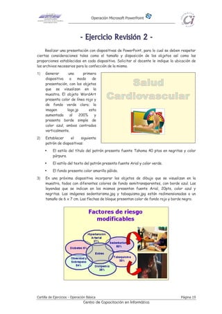 Operación Microsoft PowerPoint
Cartilla de Ejercicios - Operación Básica Página 19
Centro de Capacitación en Informática
-------- EEEEEEEEjjjjjjjjeeeeeeeerrrrrrrrcccccccciiiiiiiicccccccciiiiiiiioooooooo RRRRRRRReeeeeeeevvvvvvvviiiiiiiissssssssiiiiiiiióóóóóóóónnnnnnnn 22222222 --------
Realizar una presentación con diapositivas de PowerPoint, para lo cual se deben respetar
ciertas consideraciones tales como el tamaño y disposición de los objetos así como las
proporciones establecidas en cada diapositiva. Solicitar al docente le indique la ubicación de
los archivos necesarios para la confección de la misma.
1) Generar una primera
diapositiva a modo de
presentación, con los objetos
que se visualizan en la
muestra. El objeto WordArt
presenta color de línea rojo y
de fondo verde claro; la
imagen logo.jp esta
aumentada al 200% y
presenta borde simple de
color azul, ambos centrados
verticalmente.
2) Establecer el siguiente
patrón de diapositivas:
El estilo del título del patrón presenta fuente Tahoma 40 ptos en negritas y color
púrpura.
El estilo del texto del patrón presenta fuente Arial y color verde.
El fondo presenta color amarillo pálido.
3) En una próxima diapositiva incorporar los objetos de dibujo que se visualizan en la
muestra, todos con diferentes colores de fondo semitransparentes, con borde azul. Las
leyendas que se indican en los mismos presentan fuente Arial, 20pts, color azul y
negritas. Las imágenes sedentarismo.jpg y tabaquismo.jpg están redimensionadas a un
tamaño de 6 x 7 cm. Las flechas de bloque presentan color de fondo rojo y borde negro.
 