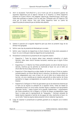 Operación Microsoft PowerPoint
Página 20 Cartilla de Ejercicios - Operación Básica
Centro de Capacitación en Informática
4) Abrir el documento Texto-Rev2.txt y con el texto que ahí se encuentra generar las
siguientes diapositivas (con el aspecto indicado en la muestra). La última diapositiva
presenta en la parte inferior tres imágenes: deporte.jpg, alimentacion.jpg y doctor.jpg,
todas ellas ajustadas en tamaño a 5cm de cada lado y alineadas unas con respecto a las
otras por su borde inferior. Para esta última diapositiva tener en cuenta las
especificaciones de animación que se detallan más adelante.
5) Cambiar la posición de la segunda diapositiva para que ahora se presente luego de las
últimas tres agregadas.
6) Definir como tipo de presentación Realizada por un orador.
7) Definir como transición de diapositivas el efecto Disolver de forma lenta avanzando al
hacer clic con el ratón para todas las diapositivas de la presentación.
8) Personalizar la animación de la presentación de la siguiente manera:
Diapositiva 1. Todos los objetos deben tener animación automática; el objeto
WordArt debe tener efecto Persiana horizontal, mientras que el objeto Picture
efecto Girar.
Diapositivas 2 y 3: Mostrar los títulos automáticamente con efecto Barrido hacia la
derecha, mientras que los párrafos se mostrarán al hacer clic con el ratón con
efecto Barrido hacia abajo todo de una vez.
Diapositiva 4: Esta diapositiva se debe diseñar de forma tal que el título se visualice
automáticamente con efecto Barrido hacia la derecha y los párrafos con viñetas en
forma independiente uno a uno al hacer clic con el ratón con el mismo efecto de
barrido; a su vez a medida que se visualiza cada párrafo se debe mostrar de forma
automática la imagen correspondiente en la parte inferior de la misma con efecto
Disolver.
Diapositiva 5: Configurar el título de igual manera que en las anteriores mientras que
el resto de los objetos se animarán de la siguiente forma: Todos los elipses se
visualizarán al hacer clic con el ratón, el primer objeto a visualizar es el que presenta
la leyenda “estrés...”, luego el objeto con la leyenda “sedentarismo...” conjuntamente
(de forma automática) con la Imagen y la Flecha de bloque correspondiente; luego
hacer lo mismo para la representación de “tabaquismo...”. Continuar animando los
demás objetos siguiendo el sentido de las agujas del reloj, mostrarlos al hacer clic
con el ratón. Todos los objetos deben presentar efecto Aumentar ligeramente.
9) Luego de visualizar la presentación en pantalla guardarla en su disquete con el nombre
Salud.ppt.
 