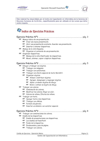 Operación Microsoft PowerPoint
Cartilla de Ejercicios - Operación Básica Página 21
Centro de Capacitación en Informática
Éste material fue desarrollado por el Centro de Capacitación en Informática de la Gerencia de
Recursos Humanos de Co.Di.Cen., específicamente para ser utilizado en los cursos que dicho
centro imparte.
Indice de Ejercicios PrácticosIndice de Ejercicios PrácticosIndice de Ejercicios PrácticosIndice de Ejercicios Prácticos
Ejercicio Práctico Nº1 ................................................... pág. 3
 