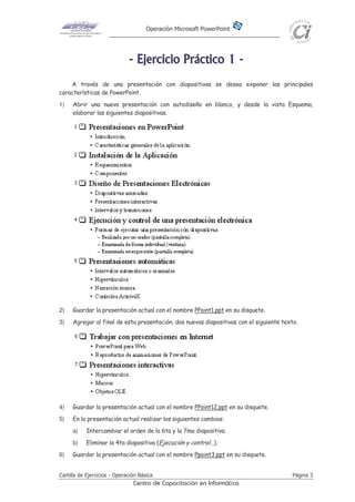 Operación Microsoft PowerPoint
Cartilla de Ejercicios - Operación Básica Página 3
Centro de Capacitación en Informática
-------- EEEEEEEEjjjjjjjjeeeeeeeerrrrrrrrcccccccciiiiiiiicccccccciiiiiiiioooooooo PPPPPPPPrrrrrrrrááááááááccccccccttttttttiiiiiiiiccccccccoooooooo 11111111 --------
A través de una presentación con diapositivas se desea exponer las principales
características de PowerPoint.
1) Abrir una nueva presentación con autodiseño en blanco, y desde la vista Esquema,
elaborar las siguientes diapositivas.
2) Guardar la presentación actual con el nombre PPoint1.ppt en su disquete.
3) Agregar al final de esta presentación, dos nuevas diapositivas con el siguiente texto.
4) Guardar la presentación actual con el nombre PPoint12.ppt en su disquete.
5) En la presentación actual realizar los siguientes cambios:
a) Intercambiar el orden de la 6ta y la 7ma diapositiva.
b) Eliminar la 4ta diapositiva (Ejecución y control...).
6) Guardar la presentación actual con el nombre Ppoint3.ppt en su disquete.
 