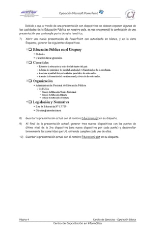 Operación Microsoft PowerPoint
Página 4 Cartilla de Ejercicios - Operación Básica
Centro de Capacitación en Informática
Debido a que a través de una presentación con diapositivas se desean exponer algunas de
las cualidades de la Educación Pública en nuestro país, se nos encomendó la confección de una
presentación que contemple parte de esta temática.
7) Abrir una nueva presentación de PowerPoint con autodiseño en blanco, y en la vista
Esquema, generar las siguientes diapositivas.
8) Guardar la presentación actual con el nombre Educacion.ppt en su disquete.
9) Al final de la presentación actual, generar tres nuevas diapositivas con los puntos de
último nivel de la 3ra diapositiva (una nueva diapositiva por cada punto) y desarrollar
brevemente los cometidos que Ud. entiende cumplen cada uno de ellos.
10) Guardar la presentación actual con el nombre Educacion2.ppt en su disquete.
 