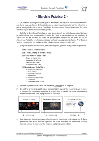 Operación Microsoft PowerPoint
Cartilla de Ejercicios - Operación Básica Página 5
Centro de Capacitación en Informática
-------- EEEEEEEEjjjjjjjjeeeeeeeerrrrrrrrcccccccciiiiiiiicccccccciiiiiiiioooooooo PPPPPPPPrrrrrrrrááááááááccccccccttttttttiiiiiiiiccccccccoooooooo 22222222 --------
Un profesor de Geografía con su par de Astronomía han decidido realizar conjuntamente
una charla para sus alumnos de temas inherentes a sus respectivas materias. Por tal motivo se
nos ha encargado la realización en PowerPoint de una presentación con diapositivas. Para esto
debemos seguir las recomendaciones sugeridas.
Solicitar al docente que le indique el lugar de donde extraer las imágenes requeridas para
la confección de esta presentación. En todos los casos se deben respetar los tamaños y la
disposición de los objetos así como las proporciones establecidas en cada una de las
diapositivas. Todos los efectos especiales de texto agregados presentan fuente Arial Black de
36 ptos y en negritas (varía el estilo y los colores establecidos para cada caso).
1) Luego de ingresar a la aplicación, en la vista Esquema, generar las siguientes diapositivas.
2) Guardar la presentación actual con el nombre Tierra.ppt en su disquete.
3) En las tres primeras diapositivas de la presentación, agregar las imágenes según se indica
a continuación, respetando la posición, la proporción y su tamaño. Las dos primeras poseen
borde con línea de 4 ptos, tipo punteada de color rojo.
4) Las siguientes diapositivas desarrollan los puntos descriptos en la diapositiva 4. Estas
presentan como título efectos especiales de texto WordArt con diferentes estilos y
colores; además de incorporar las imágenes y objetos que se indican.
universo.jpg vialactea.jpg tierra.jpg
 