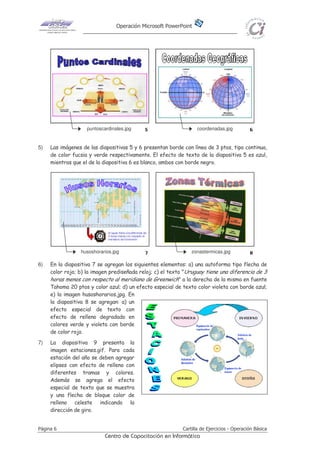 Operación Microsoft PowerPoint
Página 6 Cartilla de Ejercicios - Operación Básica
Centro de Capacitación en Informática
5) Las imágenes de las diapositivas 5 y 6 presentan borde con línea de 3 ptos, tipo continua,
de color fucsia y verde respectivamente. El efecto de texto de la diapositiva 5 es azul,
mientras que el de la diapositiva 6 es blanco, ambos con borde negro.
6) En la diapositiva 7 se agregan los siguientes elementos: a) una autoforma tipo flecha de
color rojo; b) la imagen prediseñada reloj; c) el texto "Uruguay tiene una diferencia de 3
horas menos con respecto al meridiano de Greenwich" a la derecha de la misma en fuente
Tahoma 20 ptos y color azul; d) un efecto especial de texto color violeta con borde azul;
e) la imagen husoshorarios.jpg. En
la diapositiva 8 se agregan: a) un
efecto especial de texto con
efecto de relleno degradado en
colores verde y violeta con borde
de color rojo.
7) La diapositiva 9 presenta la
imagen estaciones.gif. Para cada
estación del año se deben agregar
elipses con efecto de relleno con
diferentes tramas y colores.
Además se agrega el efecto
especial de texto que se muestra
y una flecha de bloque color de
relleno celeste indicando la
dirección de giro.
puntoscardinales.jpg coordenadas.jpg
diapositiva nº9
zonastermicas.jpghusoshorarios.jpg
 