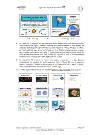 Operación Microsoft PowerPoint
Cartilla de Ejercicios - Operación Básica Página 7
Centro de Capacitación en Informática
8) La diapositiva 10 presenta una representación de los planetas interiores del sistema solar
confeccionada con elipses, formas y llamadas indicando el nombre de cada planeta en
cada caso. Esta diapositiva presenta dos cuadros, uno para el título y otro para el detalle.
La fuente definida para ambos es Tahoma con 36 y 28 ptos respectivamente en color
negro; ambos textos están centrados. El título presenta sombra en la fuente, fondo de
color aguamarina con borde línea azul, estilo 6 pto y grosor 20 ptos. El detalle presenta
borde con línea verde azulado, estilo 3 pto y grosor 10 ptos.
9) La diapositiva 11 presenta la imagen america.jpg, uruguay,jpg y la lupa (imagen
prediseñada). Los cuadros de texto presentan fuente Tahoma 24 ptos y presentan
resaltes en negrita. También se ha agregado un efecto especial con el texto “Uruguay”,
estilo según se muestra, en color azul marino y borde rojo.
10) Guardar la presentación actual con el nombre LaTierra y ELUruguay.ppt en su disquete.
tierra.jpg uruguay.jpg
 