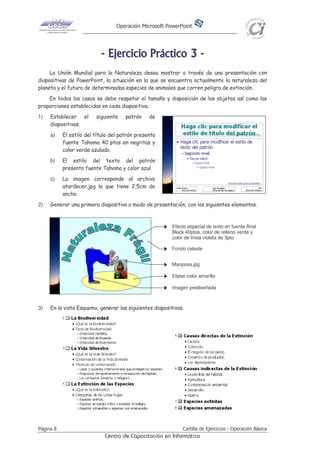 Operación Microsoft PowerPoint
Página 8 Cartilla de Ejercicios - Operación Básica
Centro de Capacitación en Informática
-------- EEEEEEEEjjjjjjjjeeeeeeeerrrrrrrrcccccccciiiiiiiicccccccciiiiiiiioooooooo PPPPPPPPrrrrrrrrááááááááccccccccttttttttiiiiiiiiccccccccoooooooo 33333333 --------
La Unión Mundial para la Naturaleza desea mostrar a través de una presentación con
diapositivas de PowerPoint, la situación en la que se encuentra actualmente la naturaleza del
planeta y el futuro de determinadas especies de animales que corren peligro de extinción.
En todos los casos se debe respetar el tamaño y disposición de los objetos así como las
proporciones establecidas en cada diapositiva.
1) Establecer el siguiente patrón de
diapositivas.
a) El estilo del título del patrón presenta
fuente Tahoma 40 ptos en negritas y
color verde azulado.
b) El estilo del texto del patrón
presenta fuente Tahoma y color azul.
c) La imagen corresponde al archivo
atardecer.jpg la que tiene 2,5cm de
ancho.
2) Generar una primera diapositiva a modo de presentación, con los siguientes elementos.
3) En la vista Esquema, generar las siguientes diapositivas.
Efecto especial de texto en fuente Arial
Black 40ptos, color de relleno verde y
color de línea violeta de 3pto
Mariposa.jpg
Imagen prediseñada
Elipse color amarillo
Fondo celeste
 