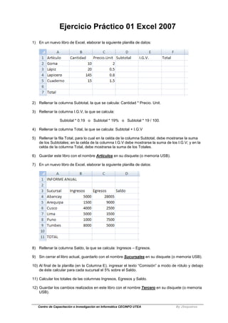 Centro de Capacitación e Investigación en Informática CECINFO UTEA By JSequeiros
Ejercicio Práctico 01 Excel 2007
1) En un nuevo libro de Excel, elaborar la siguiente planilla de datos:
2) Rellenar la columna Subtotal, la que se calcula: Cantidad * Precio. Unit.
3) Rellenar la columna I.G.V, la que se calcula:
Subtotal * 0.19 o Subtotal * 19% o Subtotal * 19 / 100.
4) Rellenar la columna Total, la que se calcula: Subtotal + I.G.V
5) Rellenar la fila Total, para lo cual en la celda de la columna Subtotal, debe mostrarse la suma
de los Subtotales; en la celda de la columna I.G.V debe mostrarse la suma de los I.G.V; y en la
celda de la columna Total, debe mostrarse la suma de los Totales.
6) Guardar este libro con el nombre Articulos en su disquete (o memoria USB).
7) En un nuevo libro de Excel, elaborar la siguiente planilla de datos:
8) Rellenar la columna Saldo, la que se calcula: Ingresos – Egresos.
9) Sin cerrar el libro actual, guardarlo con el nombre Sucursales en su disquete (o memoria USB).
10) Al final de la planilla (en la Columna E), ingresar el texto “Comisión” a modo de rótulo y debajo
de éste calcular para cada sucursal el 5% sobre el Saldo.
11) Calcular los totales de las columnas Ingresos, Egresos y Saldo.
12) Guardar los cambios realizados en este libro con el nombre Tercero en su disquete (o memoria
USB).
 