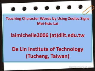 Teaching Character Words by Using Zodiac Signs
                 Mei-hsiu Lai

  laimichelle2006 (at)dlit.edu.tw

   De Lin Institute of Technology
         (Tucheng, Taiwan)
 