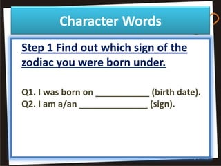 Character Words
Step 1 Find out which sign of the
zodiac you were born under.

Q1. I was born on ___________ (birth date).
Q2. I am a/an ______________ (sign).
 