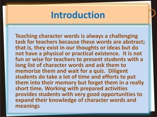Introduction
Teaching character words is always a challenging
task for teachers because these words are abstract;
that is, they exist in our thoughts or ideas but do
not have a physical or practical existence. It is not
fun or wise for teachers to present students with a
long list of character words and ask them to
memorize them and wait for a quiz. Diligent
students do take a lot of time and efforts to put
them into their memory but forget them in a really
short time. Working with prepared activities
provides students with very good opportunities to
expand their knowledge of character words and
meanings
 