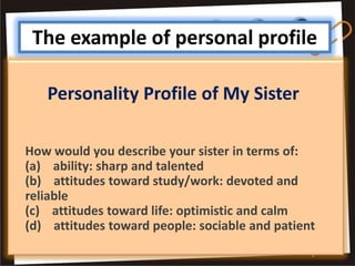 The example of personal profile

   Personality Profile of My Sister

How would you describe your sister in terms of:
(a) ability: sharp and talented
(b) attitudes toward study/work: devoted and
reliable
(c) attitudes toward life: optimistic and calm
(d) attitudes toward people: sociable and patient
 