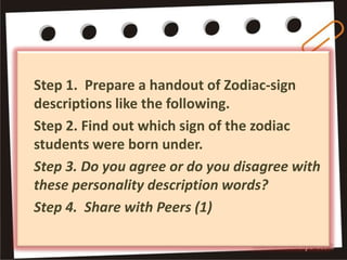 Step 1. Prepare a handout of Zodiac-sign
descriptions like the following.
Step 2. Find out which sign of the zodiac
students were born under.
Step 3. Do you agree or do you disagree with
these personality description words?
Step 4. Share with Peers (1)
 